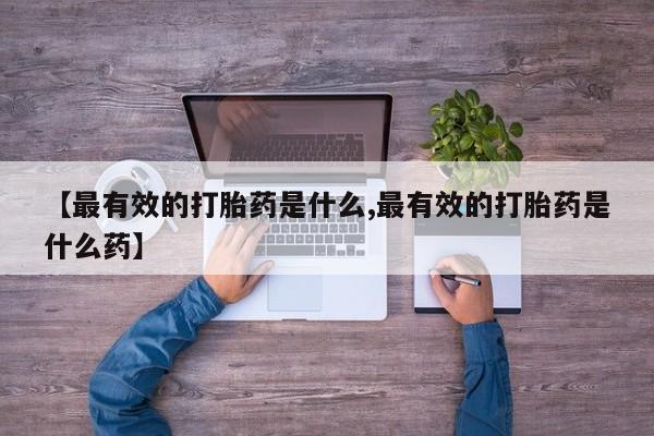 打胎药使用【最有效的打胎药是什么,最有效的打胎药是什么药】