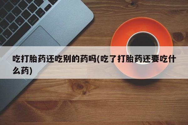 打胎药使用吃打胎药还吃别的药吗(吃了打胎药还要吃什么药)