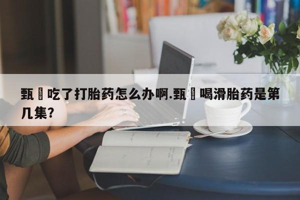 打胎药使用甄嬛吃了打胎药怎么办啊.甄嬛喝滑胎药是第几集？