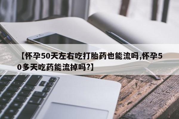 打胎药使用【怀孕50天左右吃打胎药也能流吗,怀孕50多天吃药能流掉吗?】