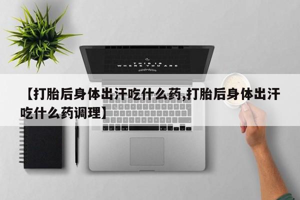 打胎药使用【打胎后身体出汗吃什么药,打胎后身体出汗吃什么药调理】