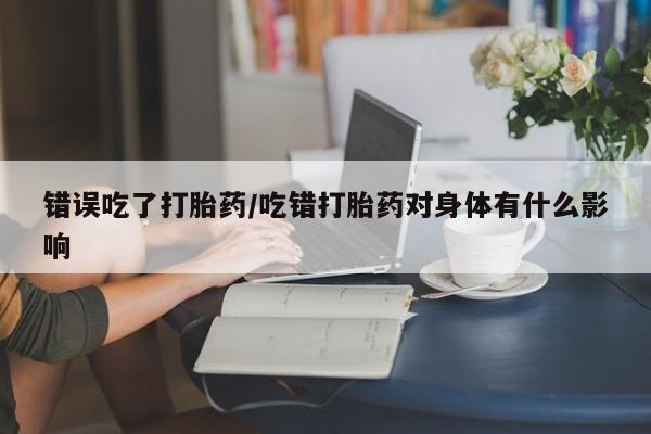打胎药使用错误吃了打胎药/吃错打胎药对身体有什么影响