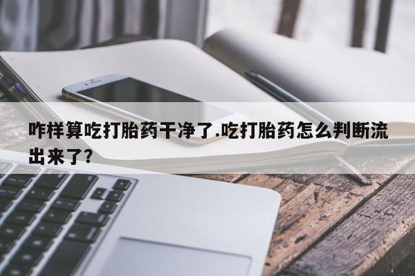 打胎药使用咋样算吃打胎药干净了.吃打胎药怎么判断流出来了？