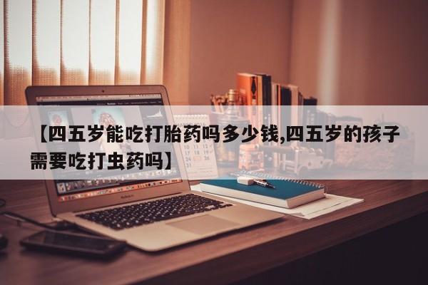 打胎药使用【四五岁能吃打胎药吗多少钱,四五岁的孩子需要吃打虫药吗】