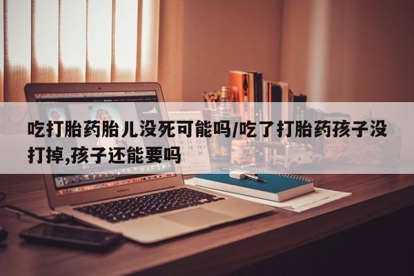 打胎药使用吃打胎药胎儿没死可能吗/吃了打胎药孩子没打掉,孩子还能要吗