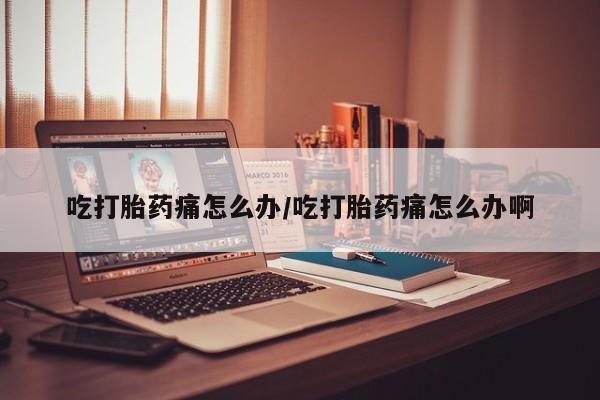 打胎药使用吃打胎药痛怎么办/吃打胎药痛怎么办啊