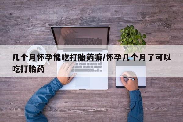 打胎药使用几个月怀孕能吃打胎药嘛/怀孕几个月了可以吃打胎药