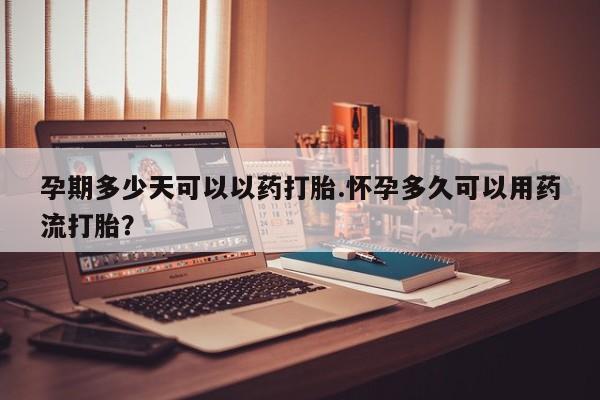 打胎药使用孕期多少天可以以药打胎.怀孕多久可以用药流打胎？