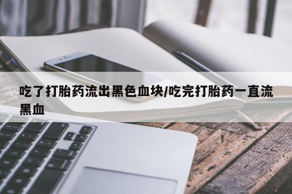 打胎药使用吃了打胎药流出黑色血块/吃完打胎药一直流黑血