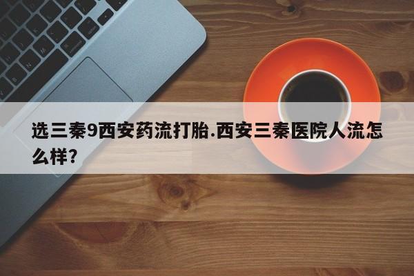 打胎药使用选三秦9西安药流打胎.西安三秦医院人流怎么样？