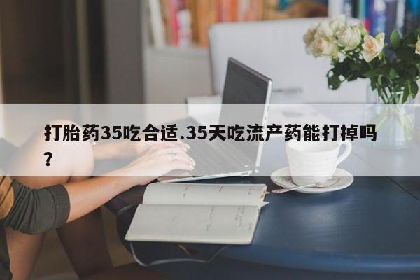 打胎药使用打胎药35吃合适.35天吃流产药能打掉吗？