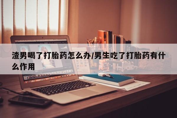 打胎药使用渣男喝了打胎药怎么办/男生吃了打胎药有什么作用