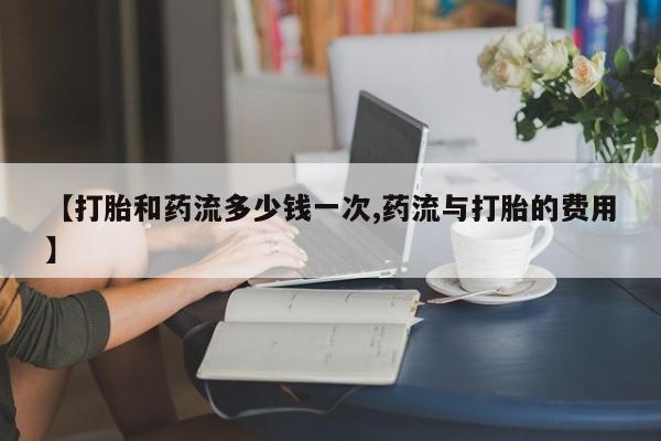 打胎药使用【打胎和药流多少钱一次,药流与打胎的费用】