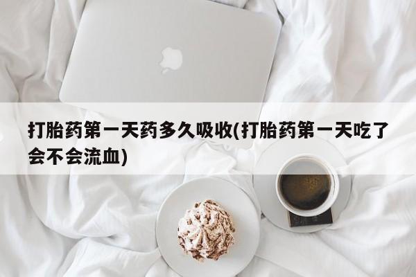 打胎药使用打胎药第一天药多久吸收(打胎药第一天吃了会不会流血)