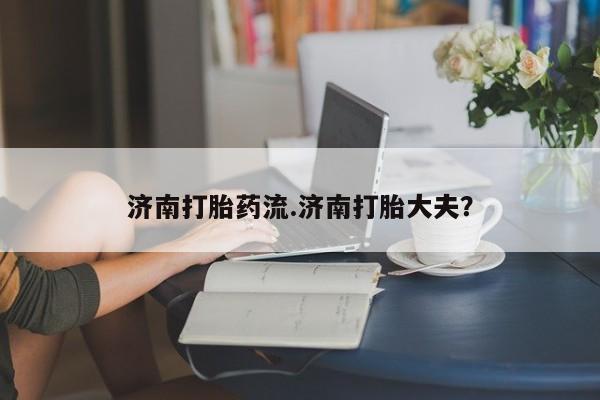 打胎药使用济南打胎药流.济南打胎大夫？