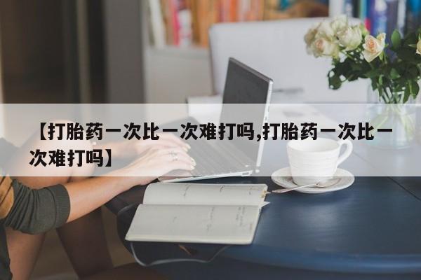 打胎药使用【打胎药一次比一次难打吗,打胎药一次比一次难打吗】