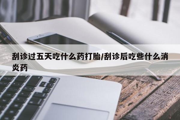 打胎药使用刮诊过五天吃什么药打胎/刮诊后吃些什么消炎药