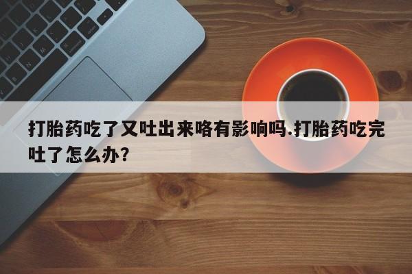 打胎药使用打胎药吃了又吐出来咯有影响吗.打胎药吃完吐了怎么办？