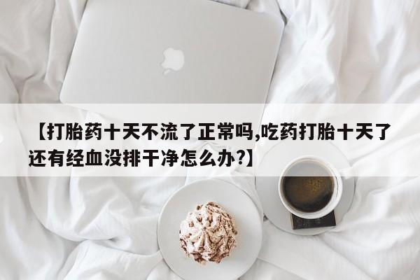 打胎药使用【打胎药十天不流了正常吗,吃药打胎十天了还有经血没排干净怎么办?】