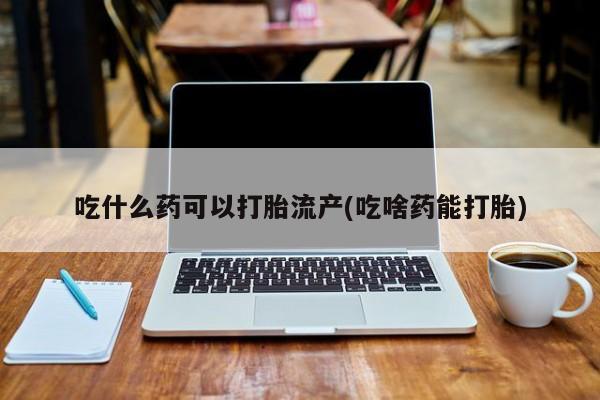 打胎药使用吃什么药可以打胎流产(吃啥药能打胎)
