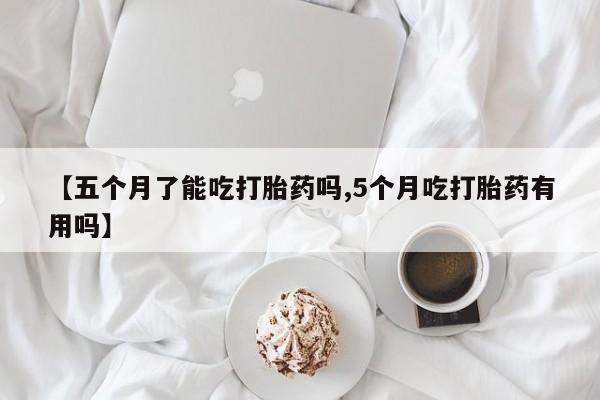打胎药使用【五个月了能吃打胎药吗,5个月吃打胎药有用吗】