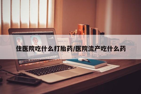 打胎药使用住医院吃什么打胎药/医院流产吃什么药