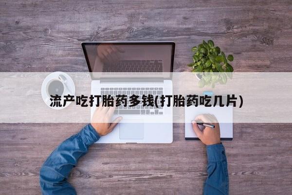 打胎药使用流产吃打胎药多钱(打胎药吃几片)