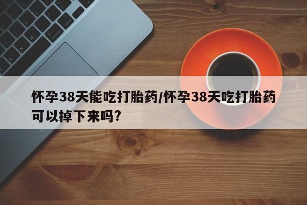 打胎药使用怀孕38天能吃打胎药/怀孕38天吃打胎药可以掉下来吗?