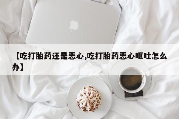 打胎药使用【吃打胎药还是恶心,吃打胎药恶心呕吐怎么办】