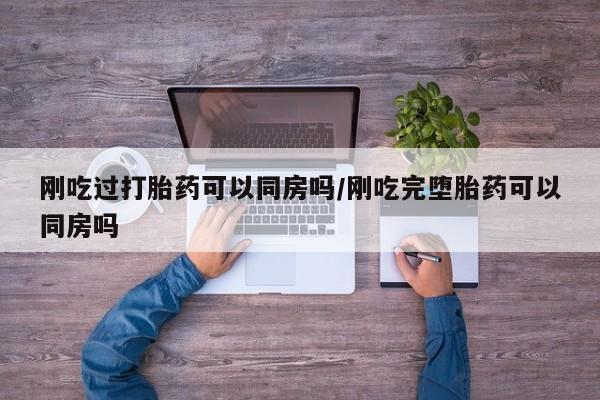 打胎药使用刚吃过打胎药可以同房吗/刚吃完堕胎药可以同房吗