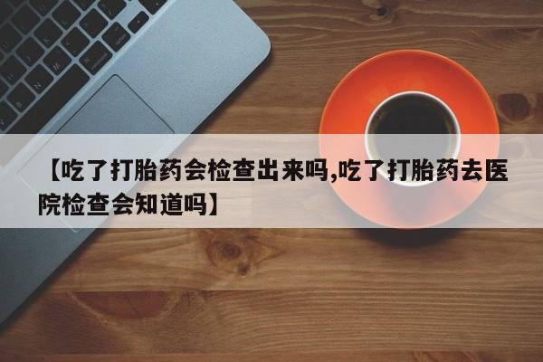 打胎药使用【吃了打胎药会检查出来吗,吃了打胎药去医院检查会知道吗】