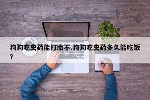 打胎药使用狗狗吃虫药能打胎不.狗狗吃虫药多久能吃饭？