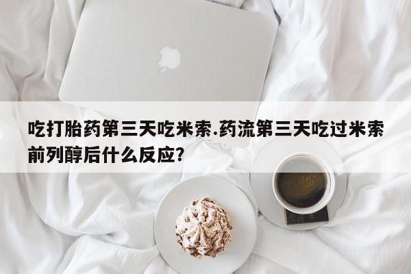 打胎药使用吃打胎药第三天吃米索.药流第三天吃过米索前列醇后什么反应？