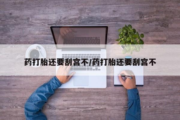 打胎药使用药打胎还要刮宫不/药打胎还要刮宫不