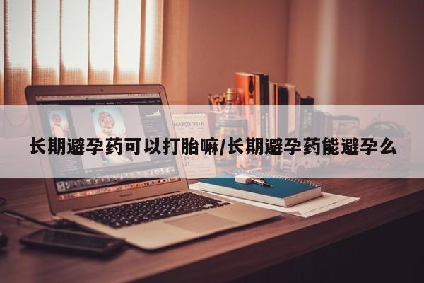 打胎药使用长期避孕药可以打胎嘛/长期避孕药能避孕么
