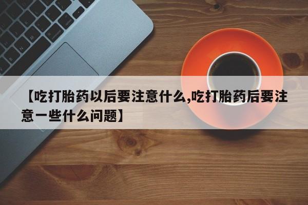 打胎药使用【吃打胎药以后要注意什么,吃打胎药后要注意一些什么问题】