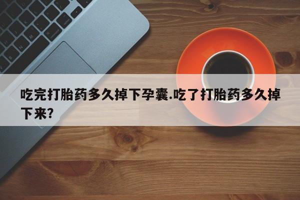 打胎药使用吃完打胎药多久掉下孕囊.吃了打胎药多久掉下来？