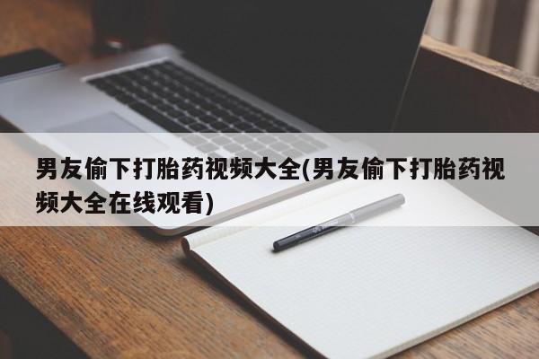 打胎药使用男友偷下打胎药视频大全(男友偷下打胎药视频大全在线观看)