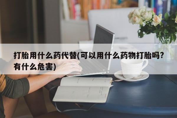 打胎药使用打胎用什么药代替(可以用什么药物打胎吗?有什么危害)