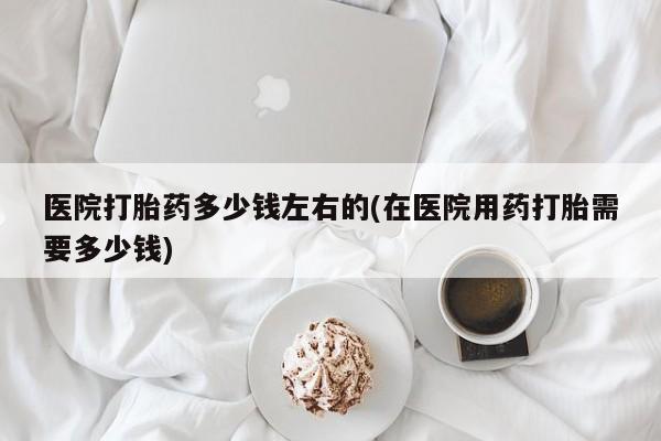 打胎药使用医院打胎药多少钱左右的(在医院用药打胎需要多少钱)