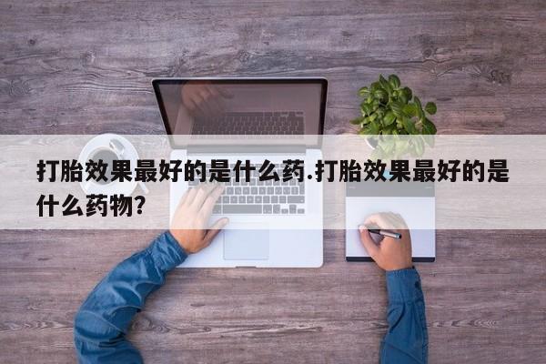 打胎药使用打胎效果最好的是什么药.打胎效果最好的是什么药物？