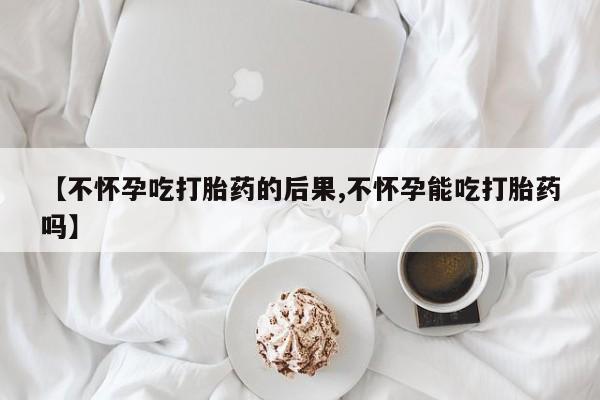 打胎药使用【不怀孕吃打胎药的后果,不怀孕能吃打胎药吗】
