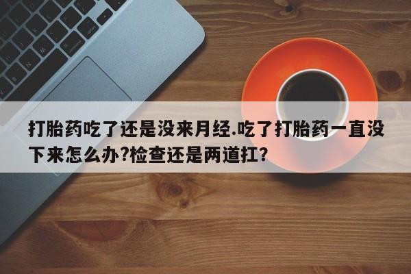 打胎药使用打胎药吃了还是没来月经.吃了打胎药一直没下来怎么办?检查还是两道扛？
