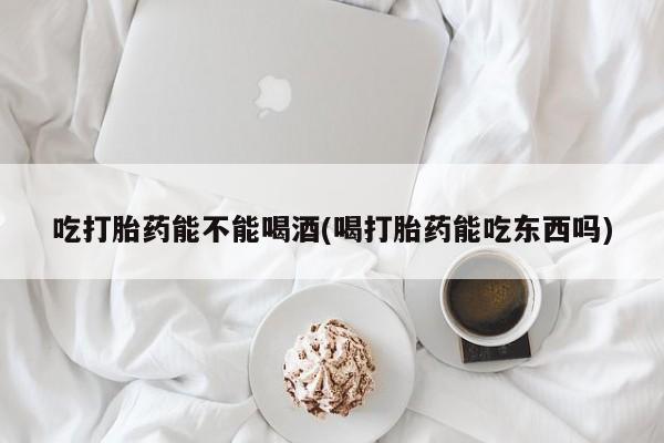 打胎药使用吃打胎药能不能喝酒(喝打胎药能吃东西吗)