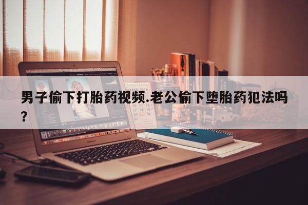 打胎药使用男子偷下打胎药视频.老公偷下堕胎药犯法吗？