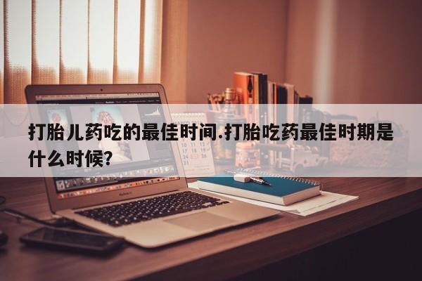 打胎药使用打胎儿药吃的最佳时间.打胎吃药最佳时期是什么时候？