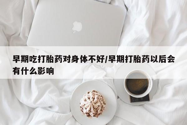 打胎药使用早期吃打胎药对身体不好/早期打胎药以后会有什么影响