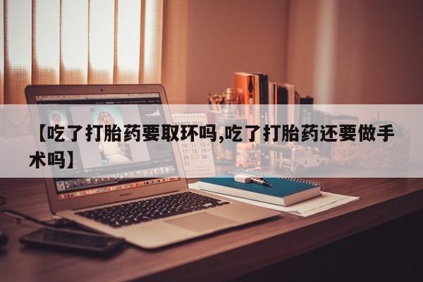 打胎药使用【吃了打胎药要取环吗,吃了打胎药还要做手术吗】