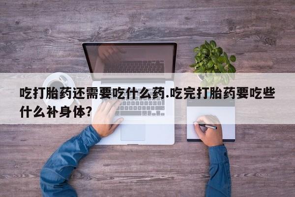 打胎药使用吃打胎药还需要吃什么药.吃完打胎药要吃些什么补身体？