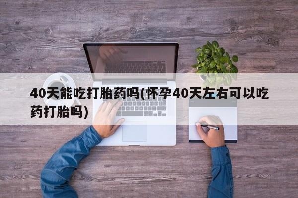 打胎药使用40天能吃打胎药吗(怀孕40天左右可以吃药打胎吗)